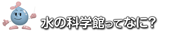 水の科学館ってなあに？