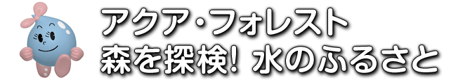 アクア・フォレスト　森を探検！水のふるさと