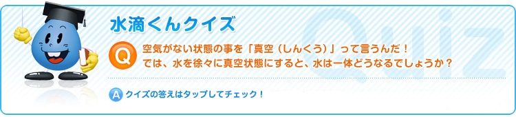 空気がない状態の事を「真空（しんくう）」って言うんだ！では、水を徐々に真空状態にすると、水は一体どうなるでしょうか？クイズの答えはタップしてチェック！