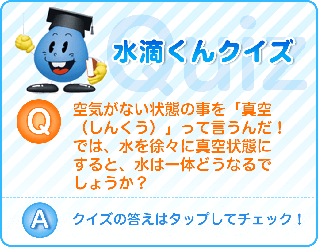 空気がない状態の事を「真空（しんくう）」って言うんだ！では、水を徐々に真空状態にすると、水は一体どうなるでしょうか？クイズの答えはタップしてチェック！