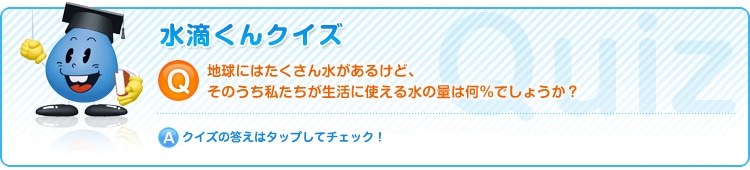 地球にはたくさんの水があるけど、そのうち私たちが生活に使える水の量は何％でしょうか？クイズの答えはタップしてチェック！