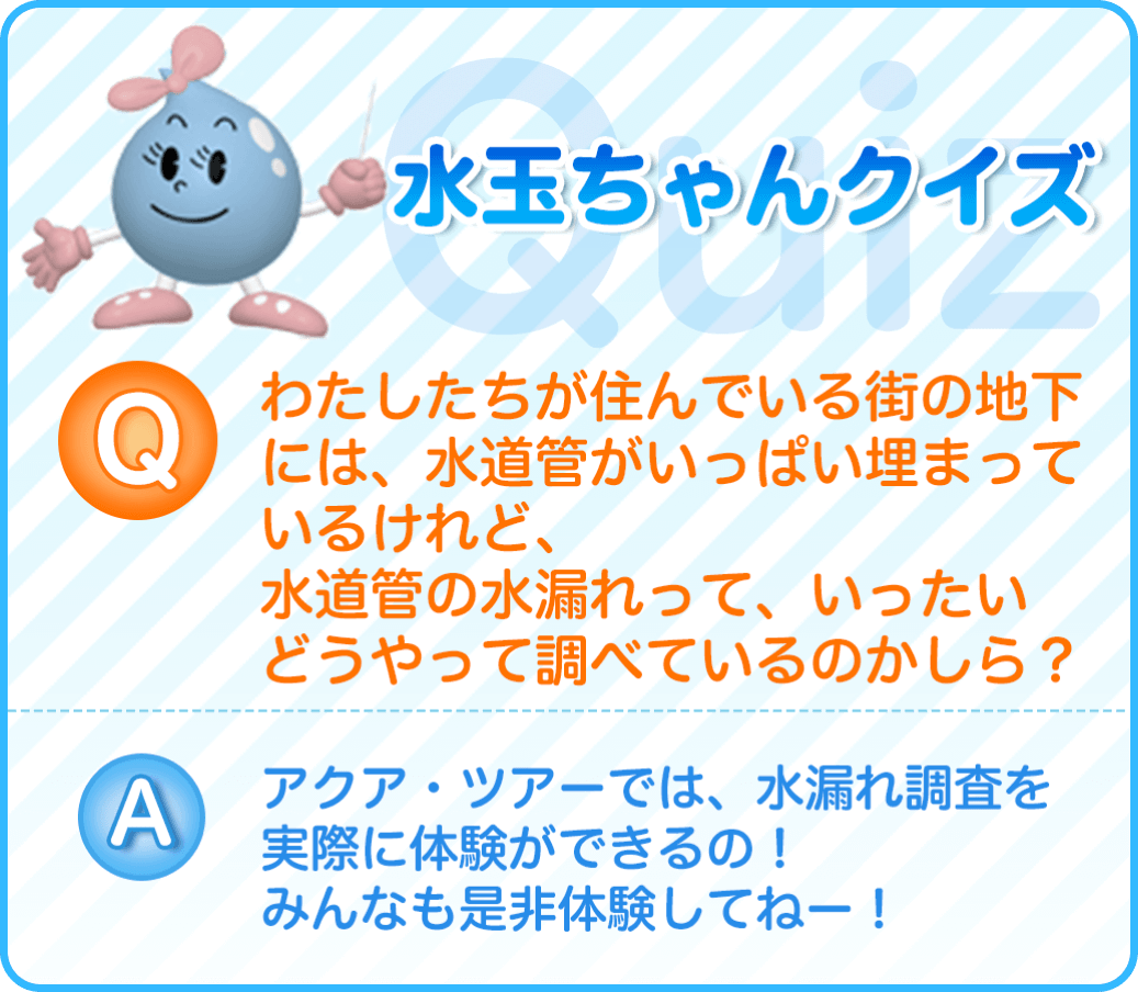 わたしたちが住んでいる街の地下には、水道管がいっぱい埋まっているけれど、水道管の水漏れって、いったいどうやって調べているのかしら？