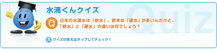 日本の水道水は「軟水」、欧米は「硬水」が多いんだけど、「軟水」と「硬水」の違いは何でしょう？クイズの答えはタップしてチェック！