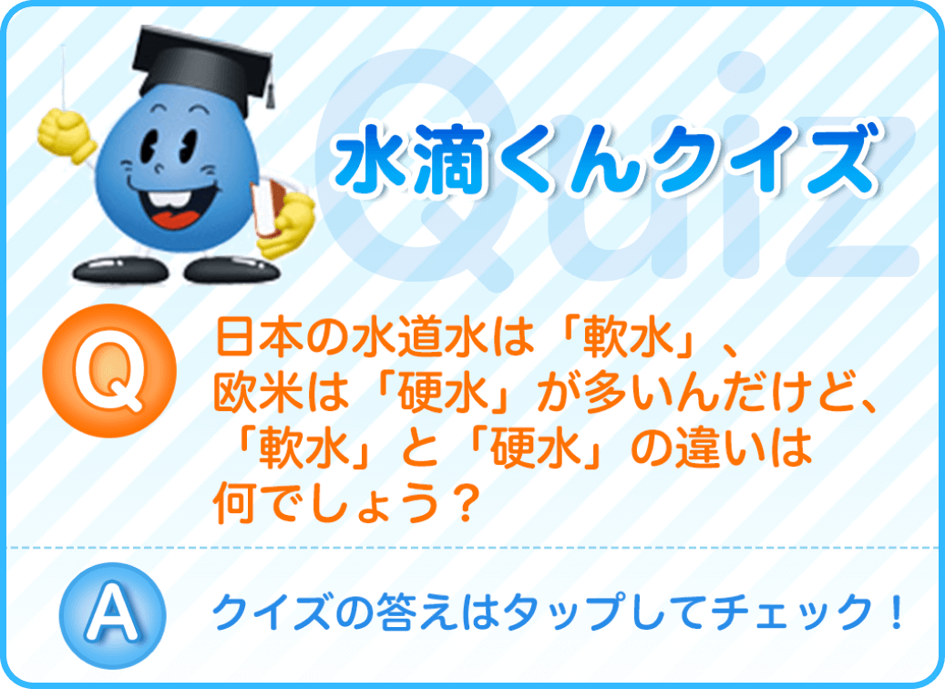 日本の水道水は「軟水」、欧米は「硬水」が多いんだけど、「軟水」と「硬水」の違いは何でしょう？クイズの答えはタップしてチェック！