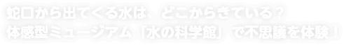 蛇口から出てくる水は、どこからきている？ 体感型ミュージアム「水の科学館」で不思議を体験！