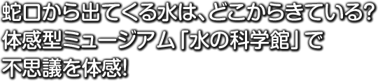 蛇口から出てくる水は、どこからきている？ 体感型ミュージアム「水の科学館」で不思議を体験！